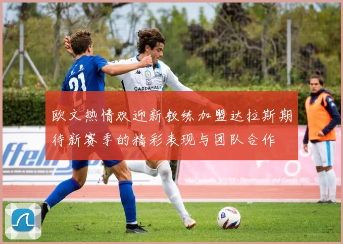 欧文热情欢迎新教练加盟达拉斯期待新赛季的精彩表现与团队合作