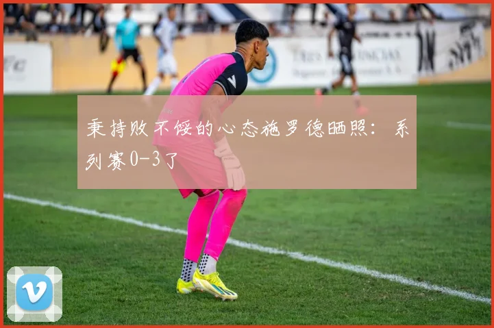 秉持败不馁的心态施罗德晒照：系列赛0-3了