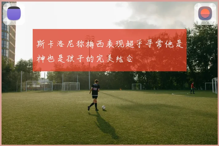 斯卡洛尼称梅西表现超乎寻常他是神也是孩子的完美结合