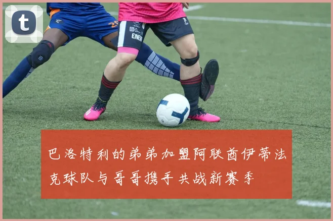 巴洛特利的弟弟加盟阿联酋伊蒂法克球队与哥哥携手共战新赛季