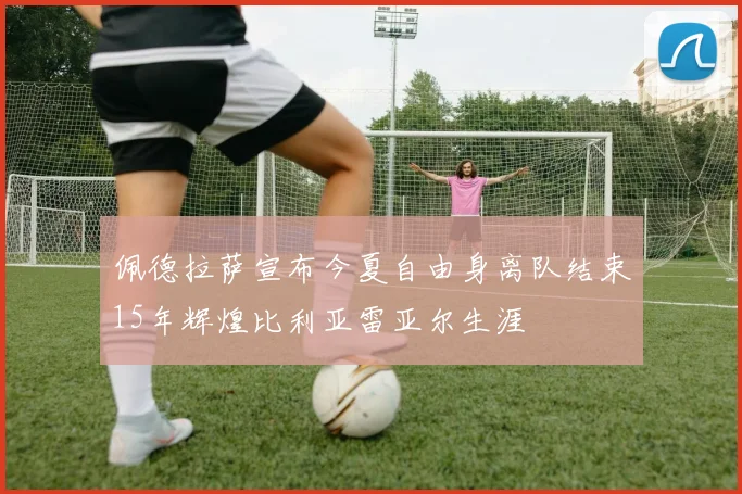 佩德拉萨宣布今夏自由身离队结束15年辉煌比利亚雷亚尔生涯