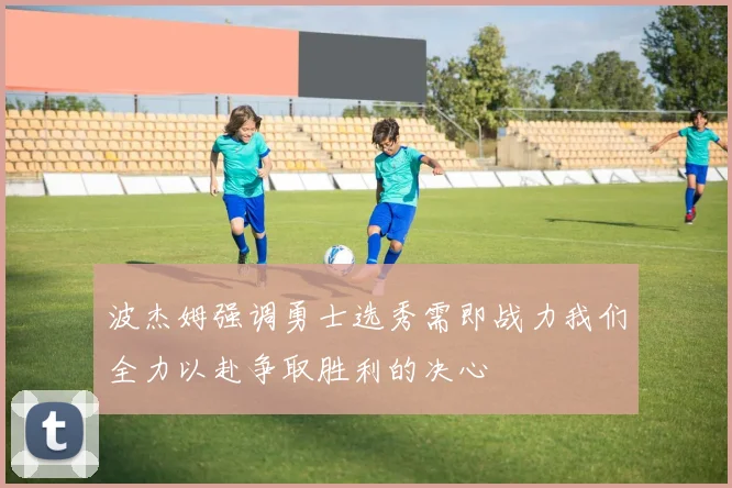 波杰姆强调勇士选秀需即战力我们全力以赴争取胜利的决心