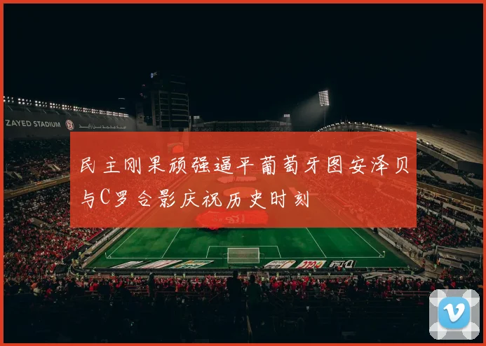 民主刚果顽强逼平葡萄牙图安泽贝与C罗合影庆祝历史时刻