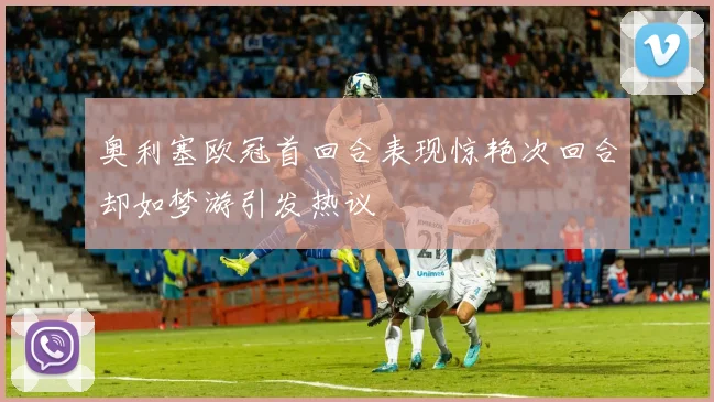 奥利塞欧冠首回合表现惊艳次回合却如梦游引发热议