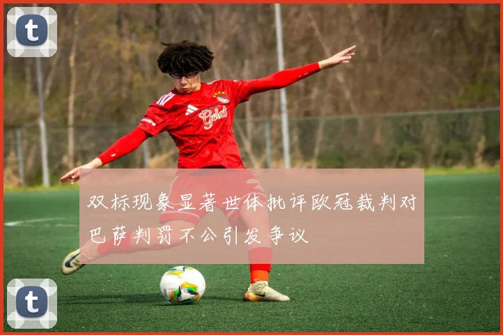 双标现象显著世体批评欧冠裁判对巴萨判罚不公引发争议