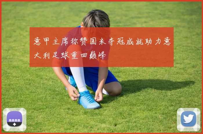 意甲主席称赞国米夺冠成就助力意大利足球重回巅峰
