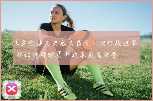 C罗创造历史成为首位六次征战世界杯的传奇球员并追求更高荣誉