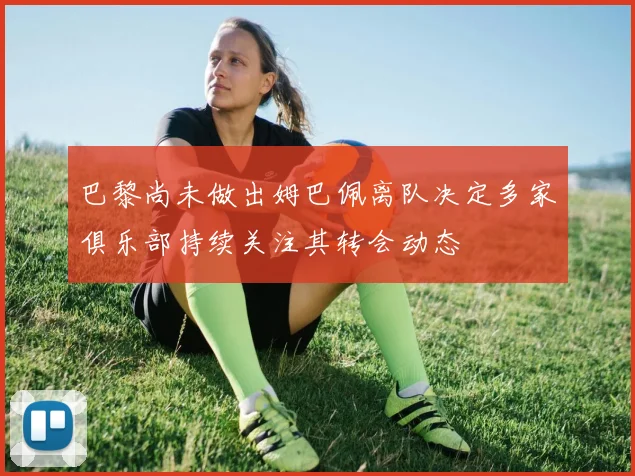巴黎尚未做出姆巴佩离队决定多家俱乐部持续关注其转会动态