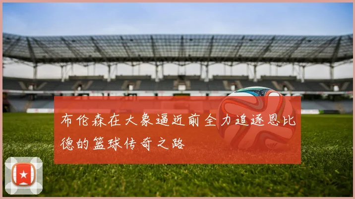 布伦森在大象逼近前全力追逐恩比德的篮球传奇之路