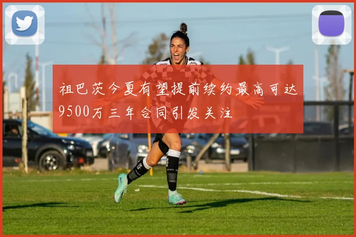 祖巴茨今夏有望提前续约最高可达9500万三年合同引发关注