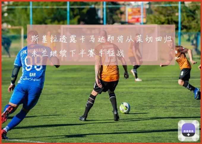 斯基拉透露卡马达即将从莱切回归米兰继续下半赛季征战
