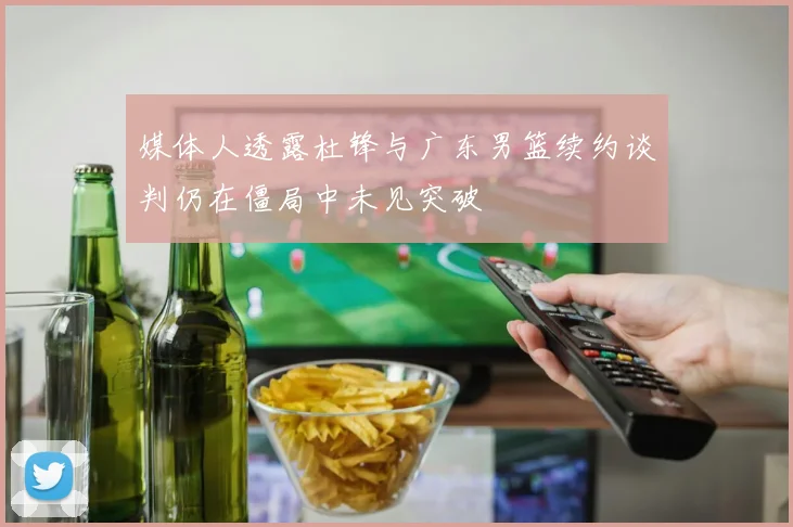 媒体人透露杜锋与广东男篮续约谈判仍在僵局中未见突破