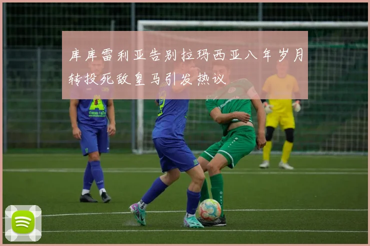库库雷利亚告别拉玛西亚八年岁月转投死敌皇马引发热议